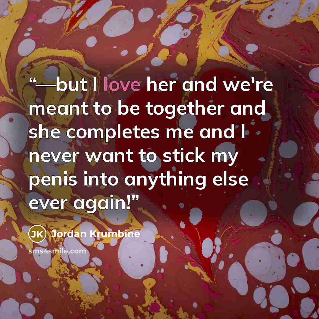 “––but I love her and we're meant to be together and she completes me and I never want to stick my penis into anything else ever again!” quote by Jordan Krumbine