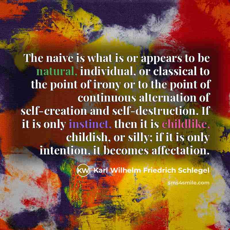“The naive is what is or appears to be natural, individual, or classical to the point of irony or to the point of continuous alternation of self-creation and self-destruction. If it is only instinct, then it is childlike, childish, or silly; if it is only intention, it becomes affectation.” quote by Karl Wilhelm Friedrich Schlegel