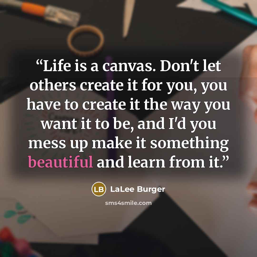 “Life is a canvas. Don't let others create it for you, you have to create it the way you want it to be, and I'd you mess up make it something beautiful and learn from it.” quote by LaLee Burger