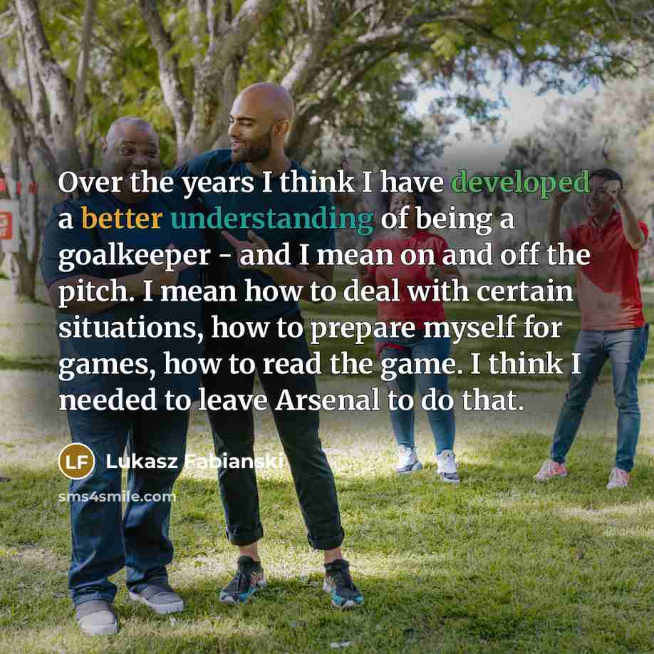 “Over the years I think I have developed a better understanding of being a goalkeeper - and I mean on and off the pitch. I mean how to deal with certain situations, how to prepare myself for games, how to read the game. I think I needed to leave Arsenal to do that.” quote by Lukasz Fabianski