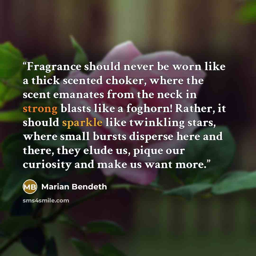 “Fragrance should never be worn like a thick scented choker, where the scent emanates from the neck in strong blasts like a foghorn! Rather, it should sparkle like twinkling stars, where small bursts disperse here and there, they elude us, pique our curiosity and make us want more.” quote by Marian Bendeth