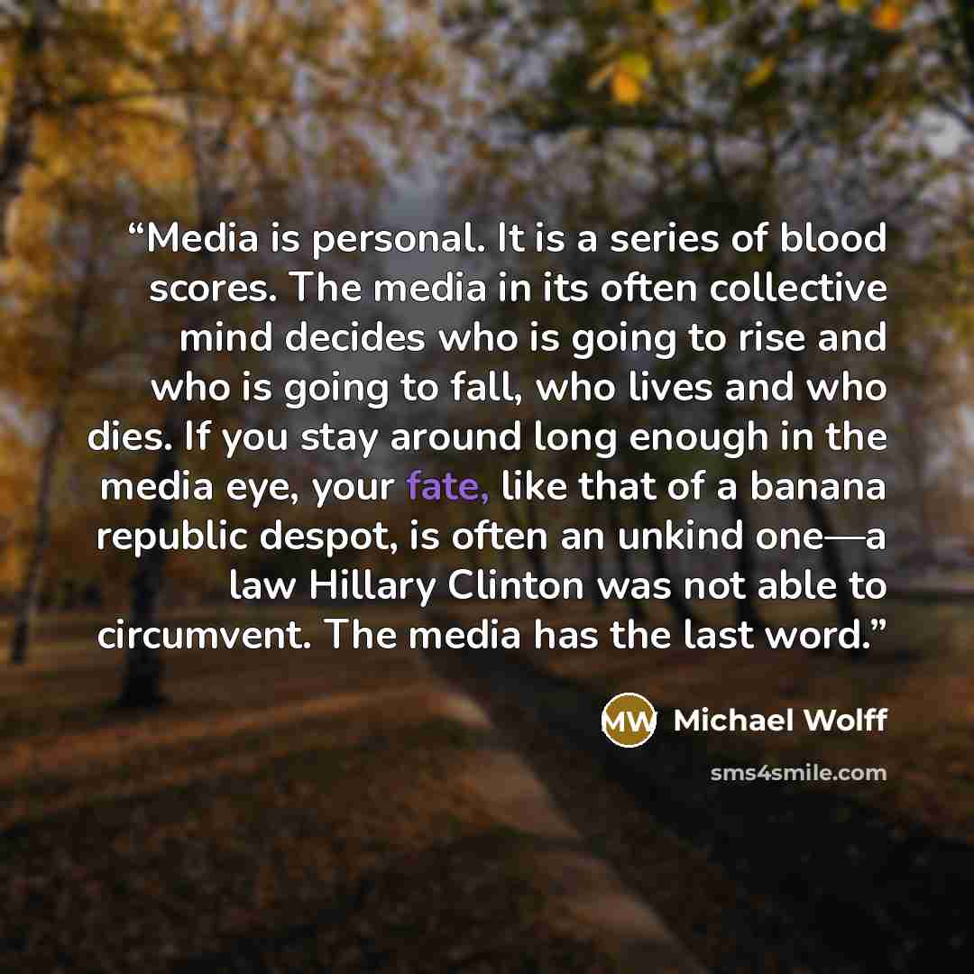 “Media is personal. It is a series of blood scores. The media in its often collective mind decides who is going to rise and who is going to fall, who lives and who dies. If you stay around long enough in the media eye, your fate, like that of a banana republic despot, is often an unkind one—a law…” quote by Michael Wolff