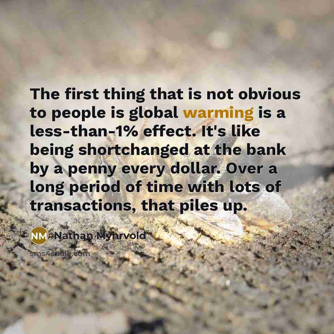 “The first thing that is not obvious to people is global warming is a less-than-1% effect. It's like being shortchanged at the bank by a penny every dollar. Over a long period of time with lots of transactions, that piles up.” quote by Nathan Myhrvold