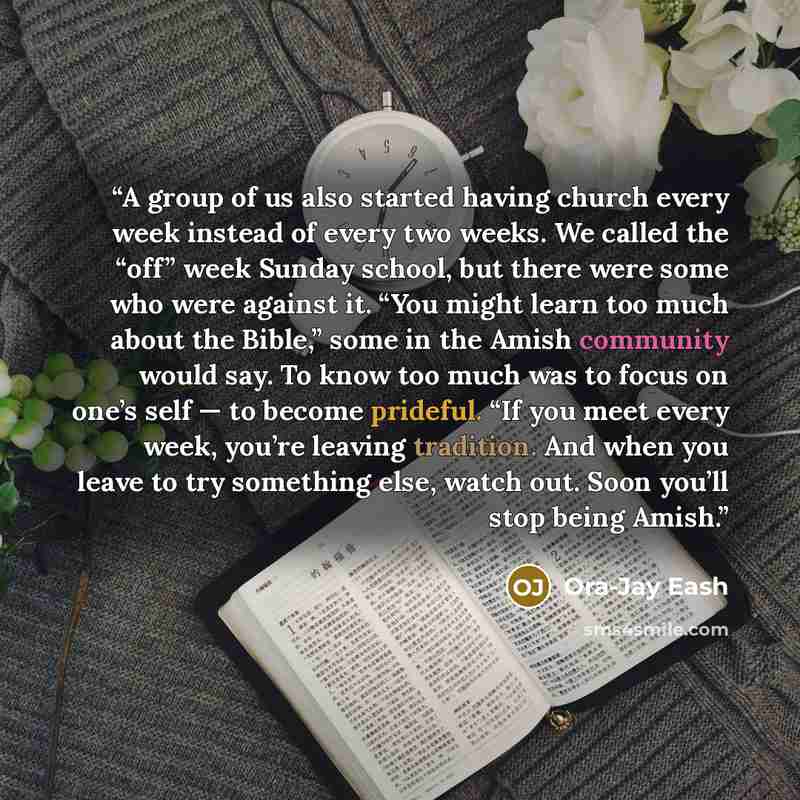 “A group of us also started having church every week instead of every two weeks. We called the “off” week Sunday school, but there were some who were against it. “You might learn too much about the Bible,” some in the Amish community would say. To know too much was to focus on one’s self — to…” quote by Ora-Jay Eash