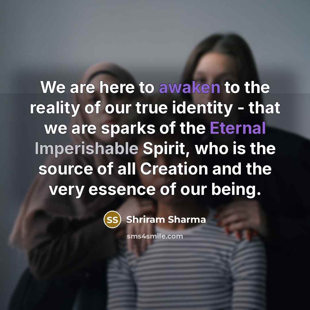 “We are here to awaken to the reality of our true identity - that we are sparks of the Eternal Imperishable Spirit, who is the source of all Creation and the very essence of our being.” quote by Shriram Sharma