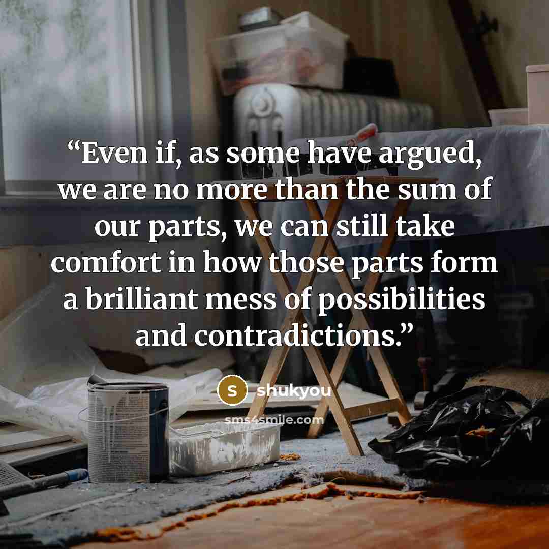 “Even if, as some have argued, we are no more than the sum of our parts, we can still take comfort in how those parts form a brilliant mess of possibilities and contradictions.” quote by shukyou