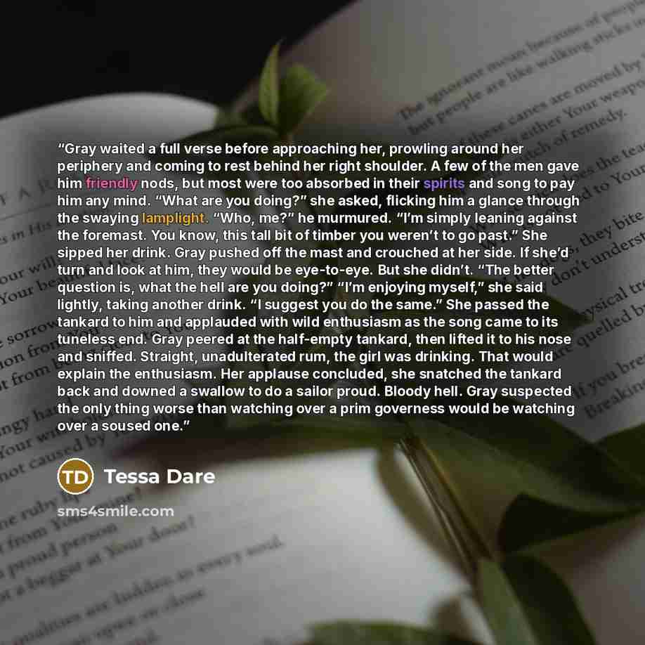 “Gray waited a full verse before approaching her, prowling around her periphery and coming to rest behind her right shoulder. A few of the men gave him friendly nods, but most were too absorbed in their spirits and song to pay him any mind. “What are you doing?” she asked, flicking him a glance…” quote by Tessa Dare