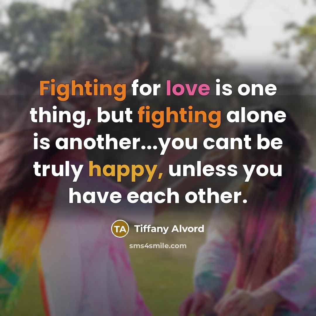 “Fighting for love is one thing, but fighting alone is another...you cant be truly happy, unless you have each other.” quote by Tiffany Alvord
