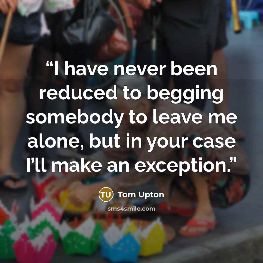 “I have never been reduced to begging somebody to leave me alone, but in your case I’ll make an exception.” quote by Tom Upton