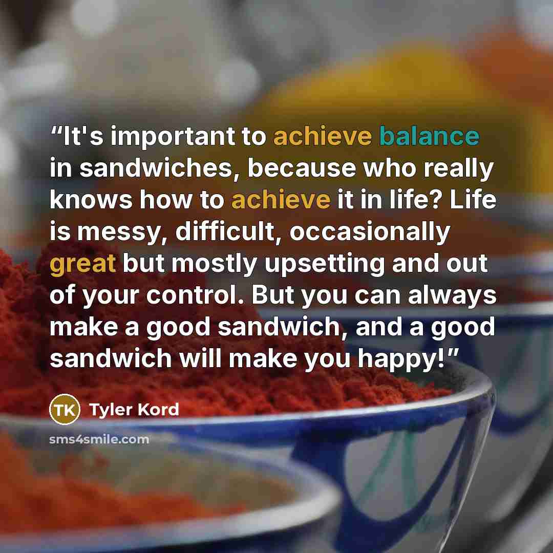 “It's important to achieve balance in sandwiches, because who really knows how to achieve it in life? Life is messy, difficult, occasionally great but mostly upsetting and out of your control. But you can always make a good sandwich, and a good sandwich will make you happy!” quote by Tyler Kord