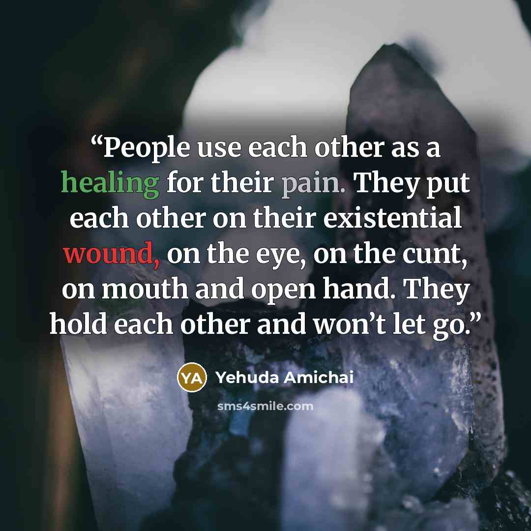 “People use each other as a healing for their pain. They put each other on their existential wound, on the eye, on the cunt, on mouth and open hand. They hold each other and won’t let go.” quote by Yehuda Amichai