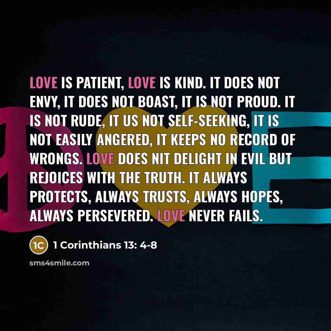 “Love is patient, love is kind. It does not envy, it does not boast, it is not proud. It is not rude, it us not self-seeking, it is not easily angered, it keeps no record of wrongs. Love does nit delight in evil but rejoices with the truth. It always protects, always trusts, always hopes, always…” quote by 1 Corinthians 13: 4-8
