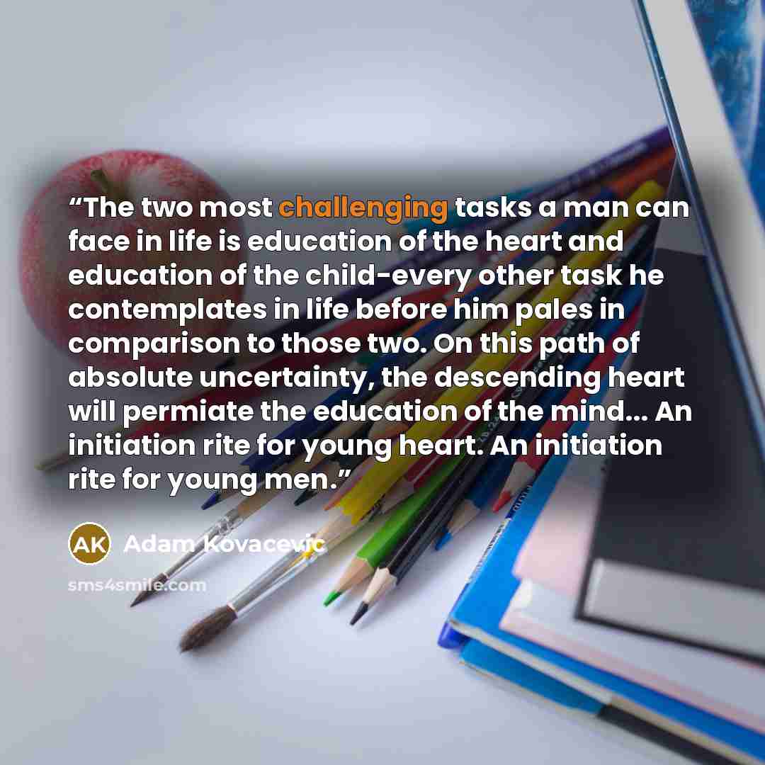 “The two most challenging tasks a man can face in life is education of the heart and education of the child-every other task he contemplates in life before him pales in comparison to those two. On this path of absolute uncertainty, the descending heart will permiate the education of the mind... An…” quote by Adam Kovacevic