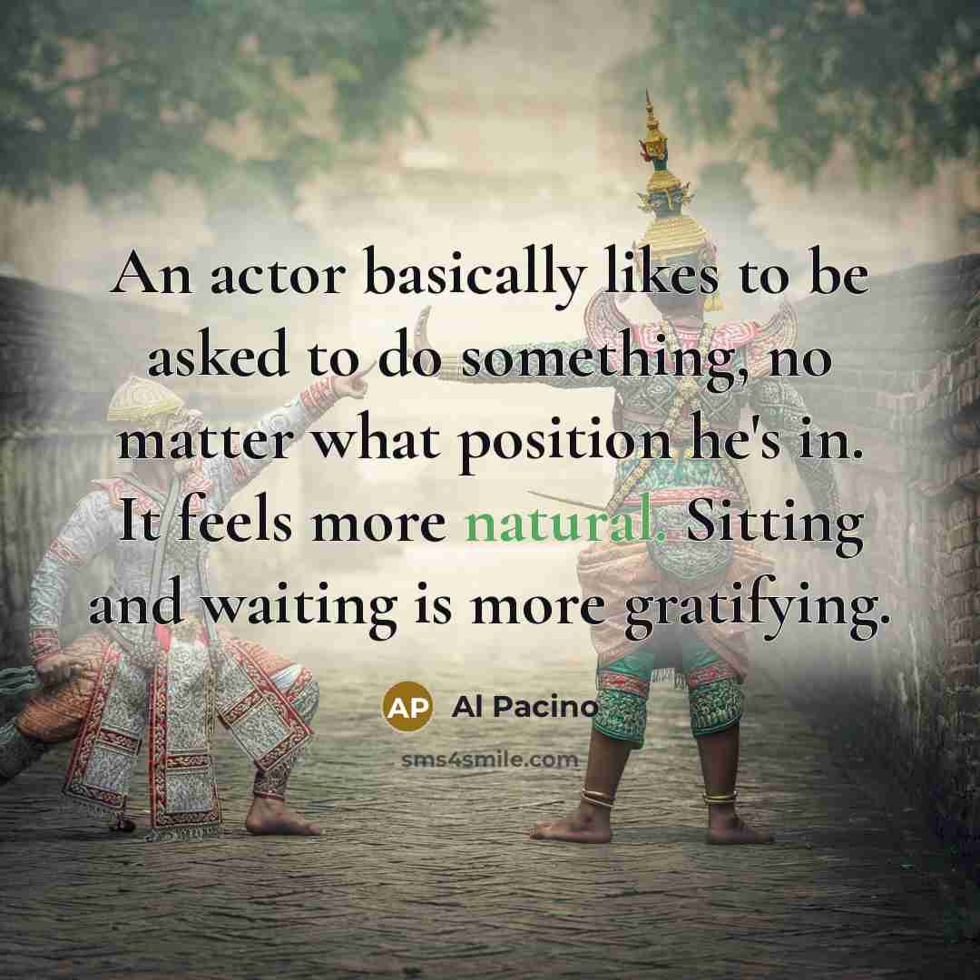 “An actor basically likes to be asked to do something, no matter what position he's in. It feels more natural. Sitting and waiting is more gratifying.” quote by Al Pacino