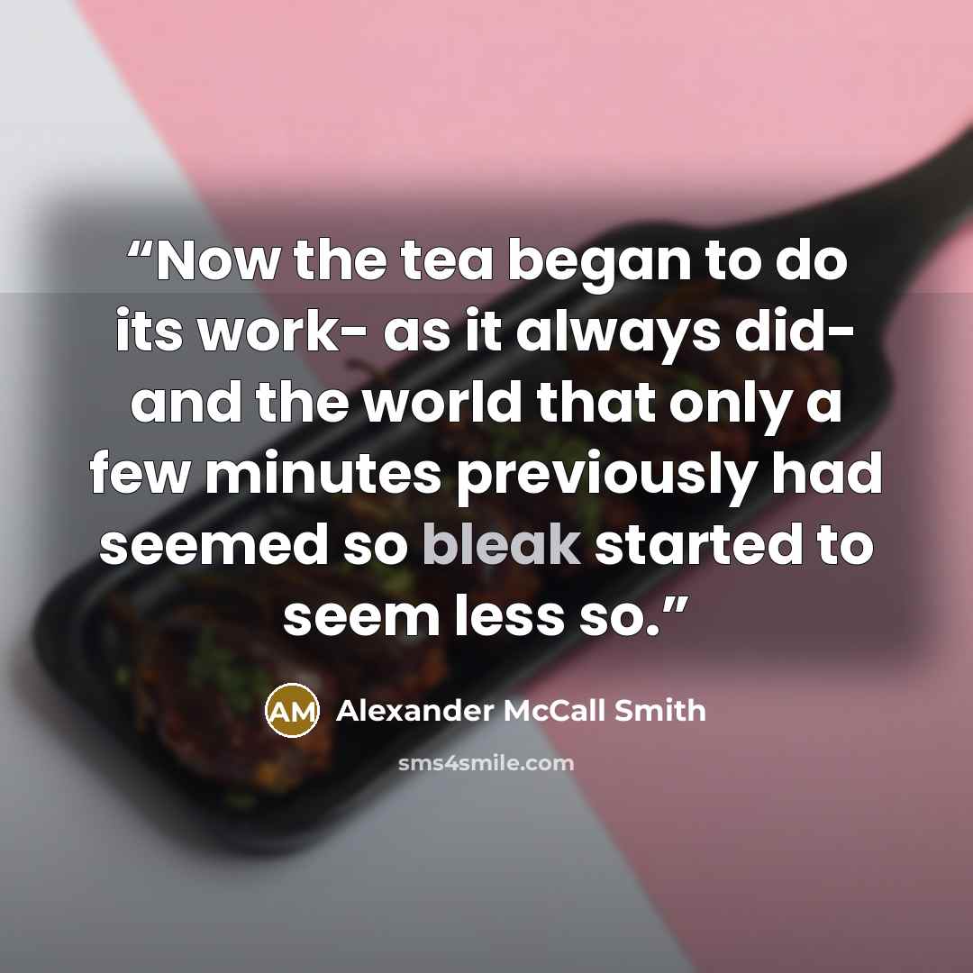 “Now the tea began to do its work- as it always did- and the world that only a few minutes previously had seemed so bleak started to seem less so.” quote by Alexander McCall Smith