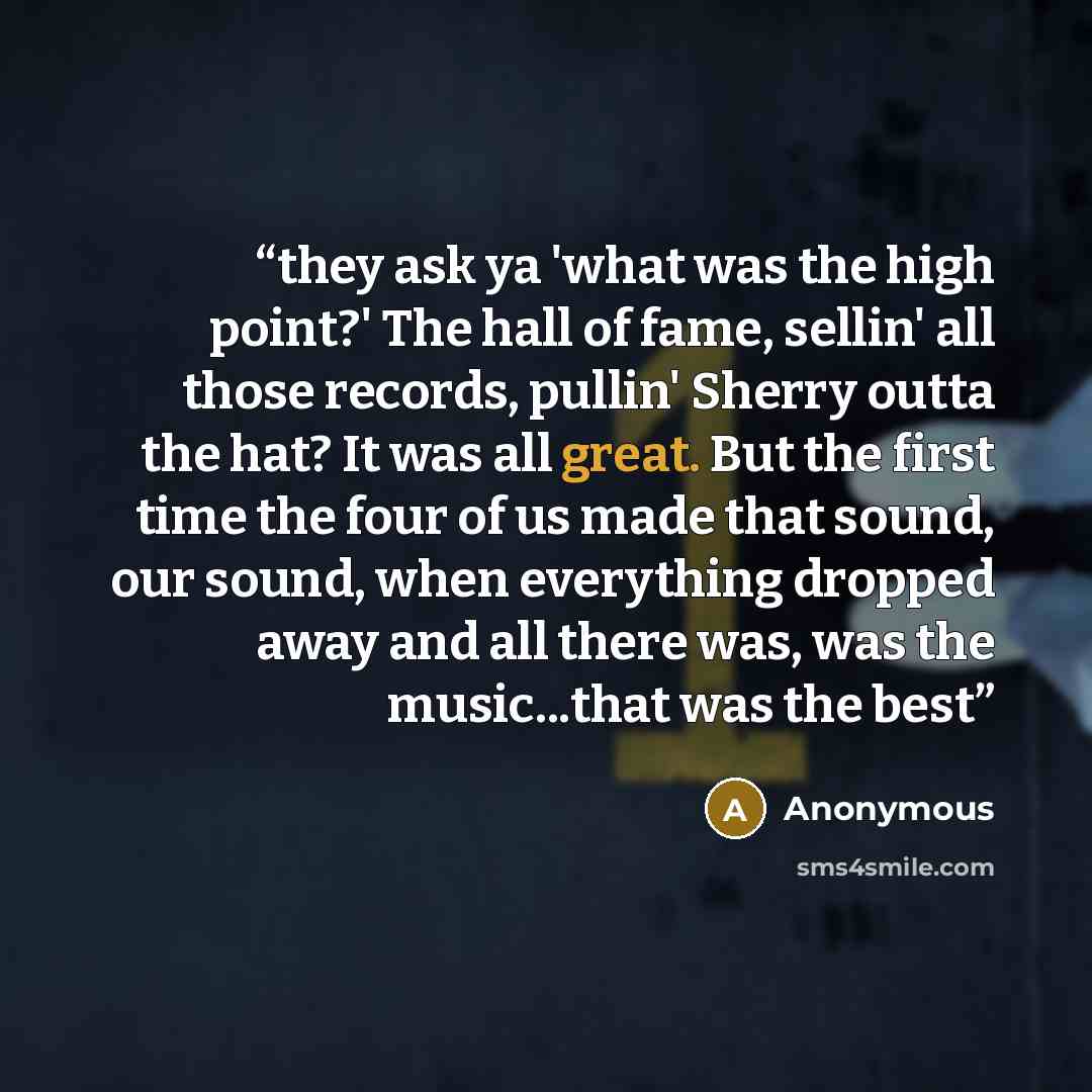 “they ask ya 'what was the high point?' The hall of fame, sellin' all those records, pullin' Sherry outta the hat? It was all great. But the first time the four of us made that sound, our sound, when everything dropped away and all there was, was the music...that was the best” quote by Anonymous