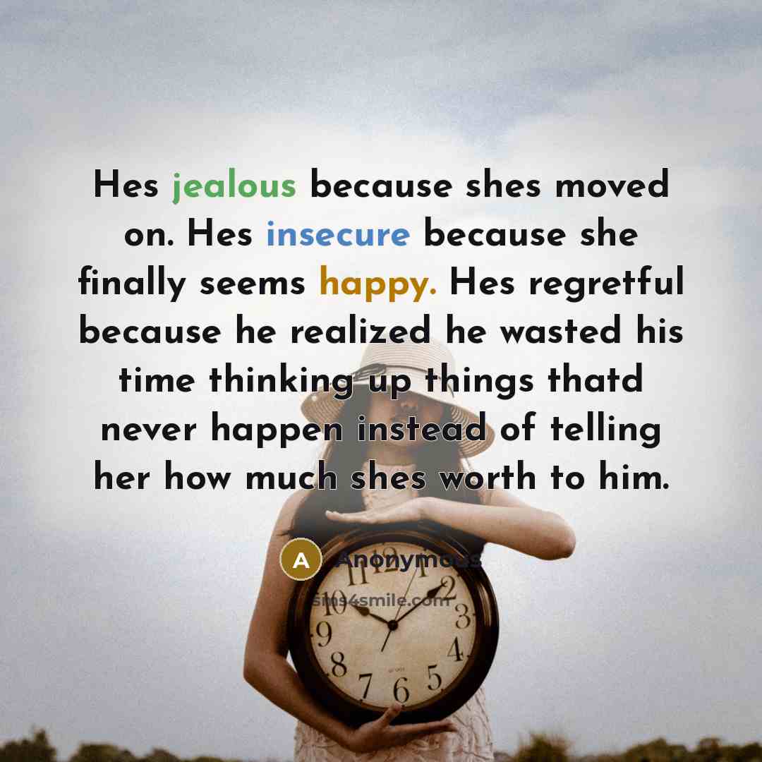 “Hes jealous because shes moved on. Hes insecure because she finally seems happy. Hes regretful because he realized he wasted his time thinking up things thatd never happen instead of telling her how much shes worth to him.” quote by Anonymous