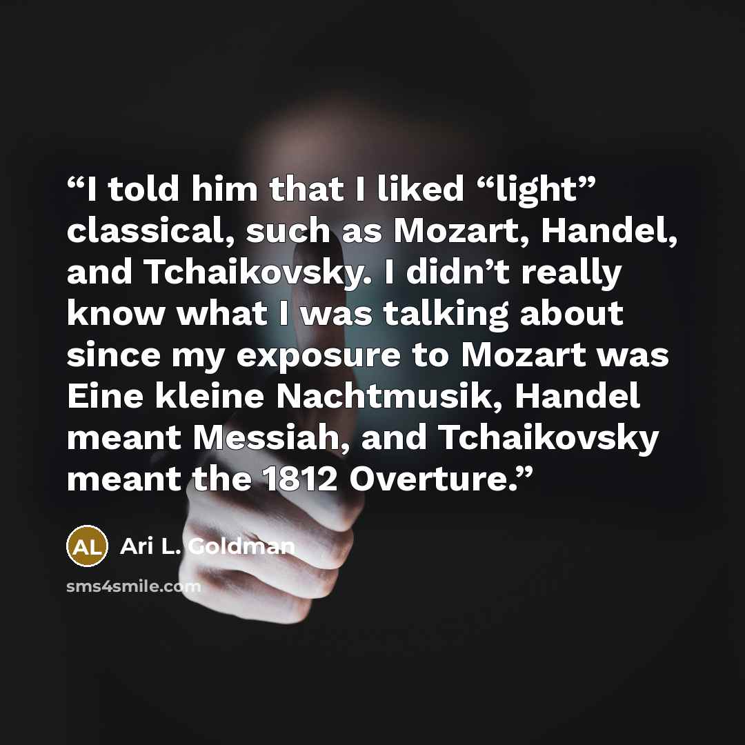 “I told him that I liked “light” classical, such as Mozart, Handel, and Tchaikovsky. I didn’t really know what I was talking about since my exposure to Mozart was Eine kleine Nachtmusik, Handel meant Messiah, and Tchaikovsky meant the 1812 Overture.” quote by Ari L. Goldman