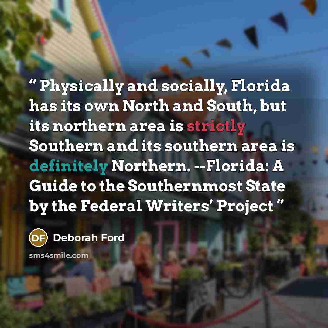 “Physically and socially, Florida has its own North and South, but its northern area is strictly Southern and its southern area is definitely Northern. --Florida: A Guide to the Southernmost State by the Federal Writers’ Project” quote by Deborah Ford