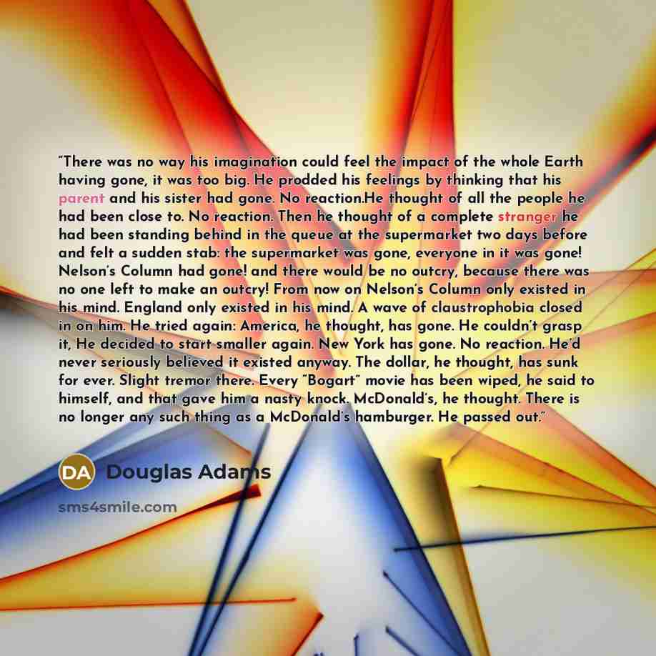 “There was no way his imagination could feel the impact of the whole Earth having gone, it was too big. He prodded his feelings by thinking that his parent and his sister had gone. No reaction.He thought of all the people he had been close to. No reaction. Then he thought of a complete stranger he…” quote by Douglas Adams