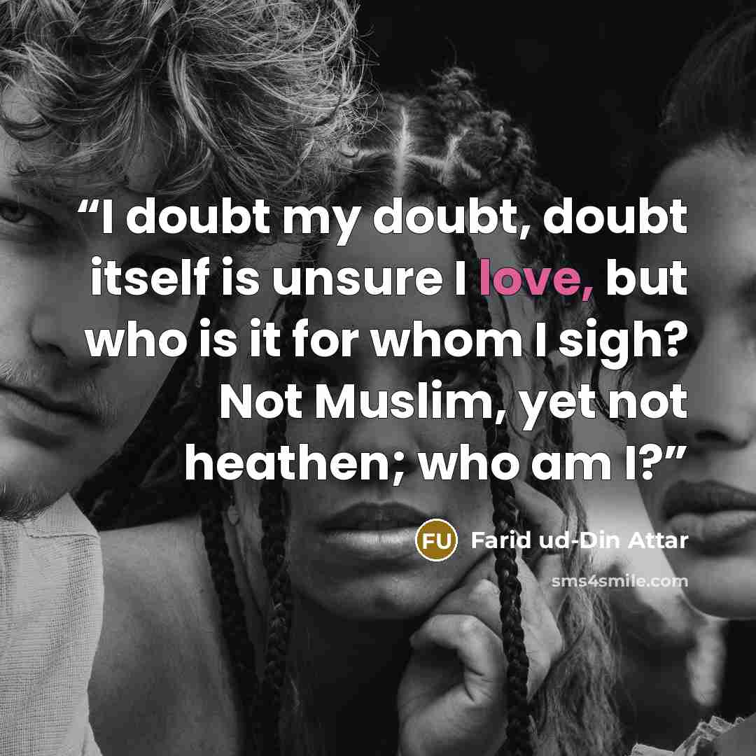 “I doubt my doubt, doubt itself is unsure I love, but who is it for whom I sigh? Not Muslim, yet not heathen; who am I?” quote by Farid ud-Din Attar