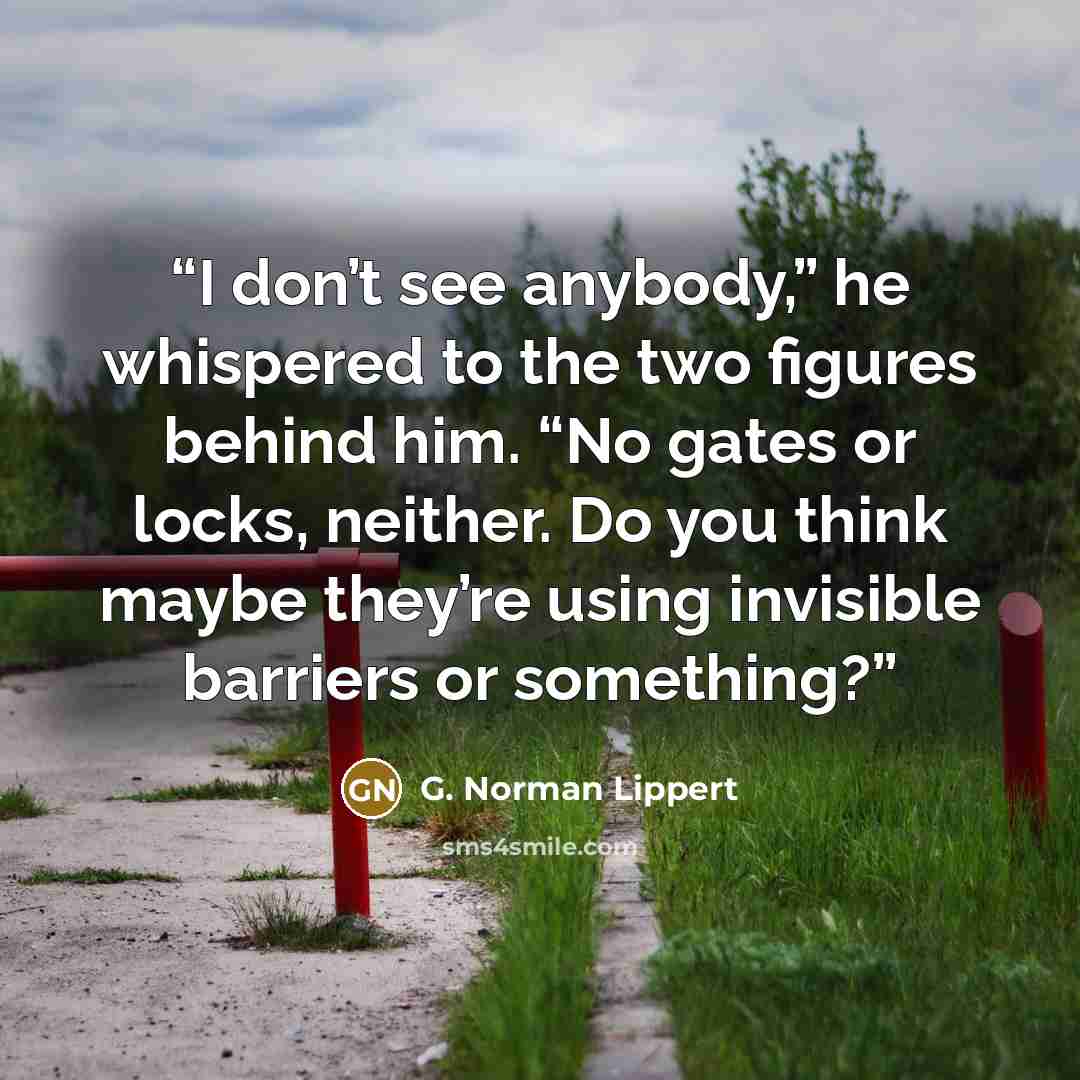 “I don’t see anybody,” he whispered to the two figures behind him. “No gates or locks, neither. Do you think maybe they’re using invisible barriers or something?” quote by G. Norman Lippert