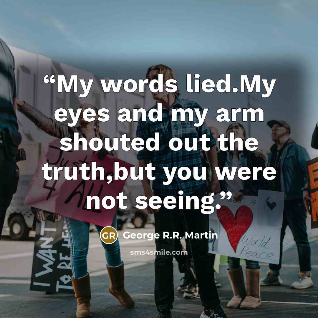 “My words lied.My eyes and my arm shouted out the truth,but you were not seeing.” quote by George R.R. Martin