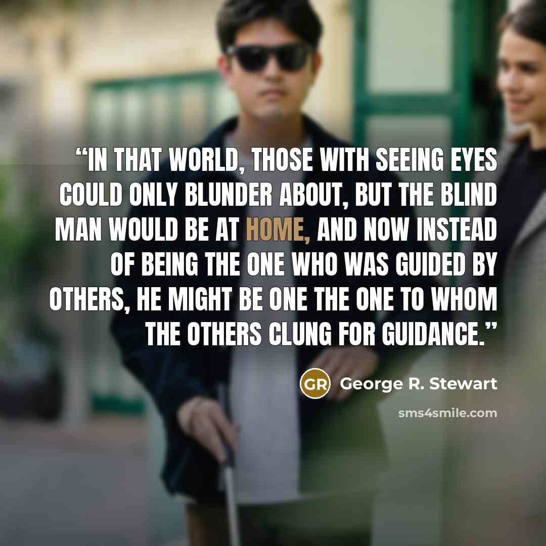 “In that world, those with seeing eyes could only blunder about, but the blind man would be at home, and now instead of being the one who was guided by others, he might be one the one to whom the others clung for guidance.” quote by George R. Stewart