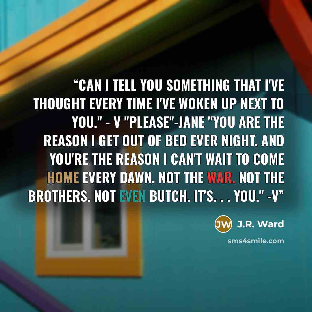 “Can I tell you something that I've thought every time I've woken up next to you." - V "Please"-Jane "You are the reason I get out of bed ever night. And you're the reason I can't wait to come home every dawn. Not the war. Not the Brothers. Not even Butch. It's. . . you." -V” quote by J.R. Ward