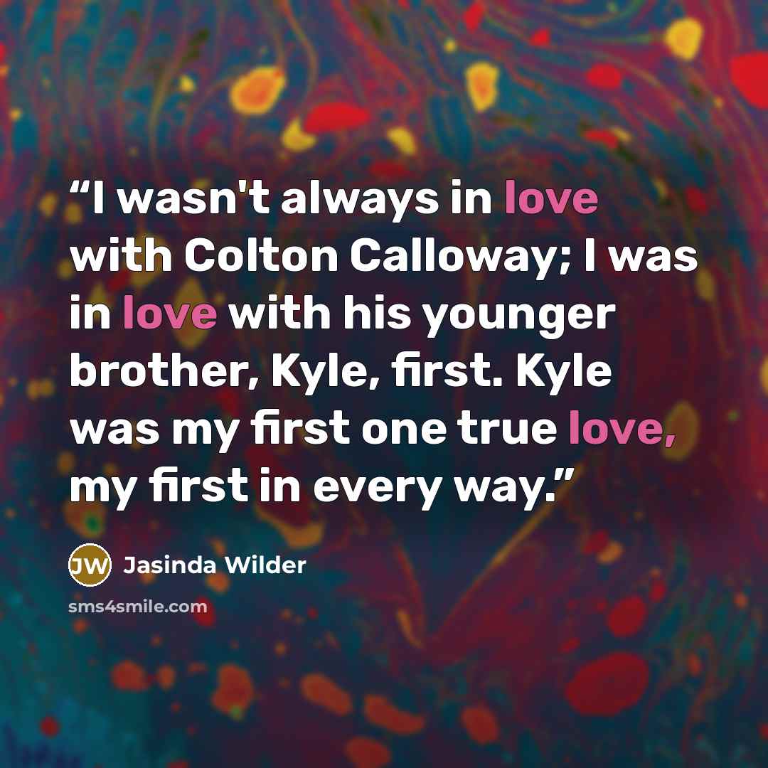 “I wasn't always in love with Colton Calloway; I was in love with his younger brother, Kyle, first. Kyle was my first one true love, my first in every way.” quote by Jasinda Wilder
