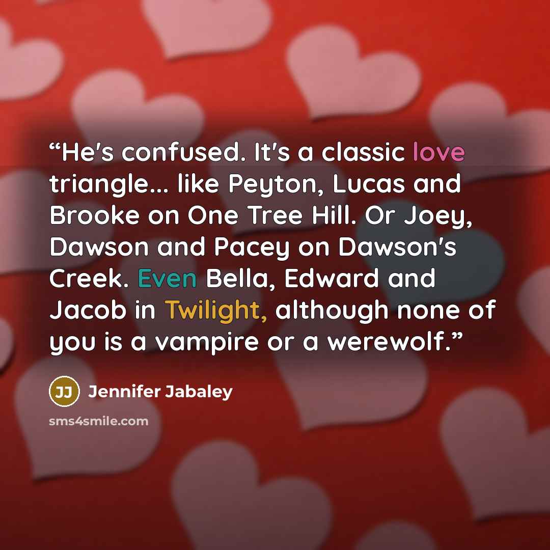 “He's confused. It's a classic love triangle... like Peyton, Lucas and Brooke on One Tree Hill. Or Joey, Dawson and Pacey on Dawson's Creek. Even Bella, Edward and Jacob in Twilight, although none of you is a vampire or a werewolf.” quote by Jennifer Jabaley