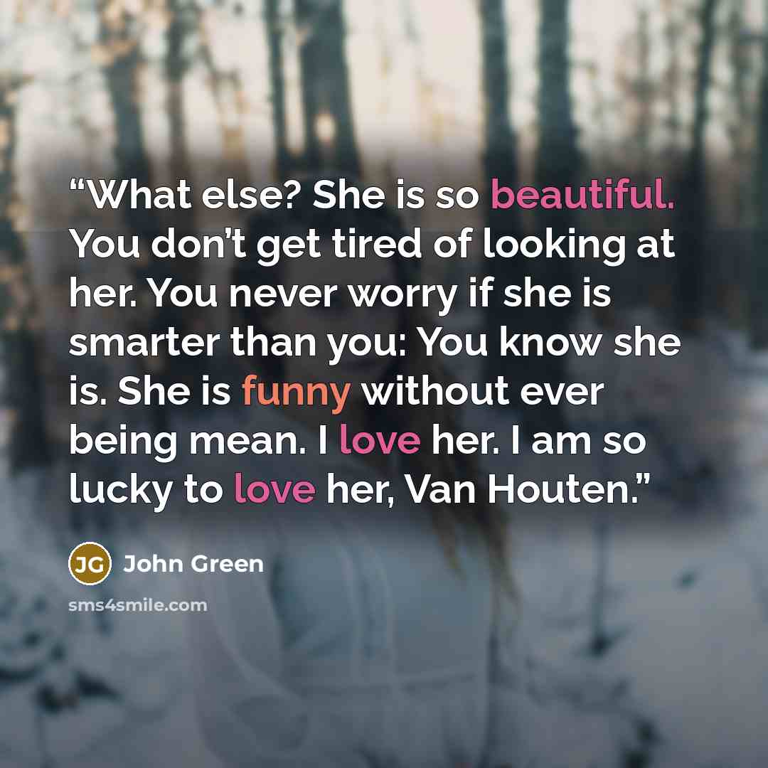 “What else? She is so beautiful. You don’t get tired of looking at her. You never worry if she is smarter than you: You know she is. She is funny without ever being mean. I love her. I am so lucky to love her, Van Houten.” quote by John Green
