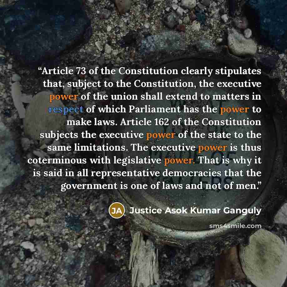 “Article 73 of the Constitution clearly stipulates that, subject to the Constitution, the executive power of the union shall extend to matters in respect of which Parliament has the power to make laws. Article 162 of the Constitution subjects the executive power of the state to the same…” quote by Justice Asok Kumar Ganguly