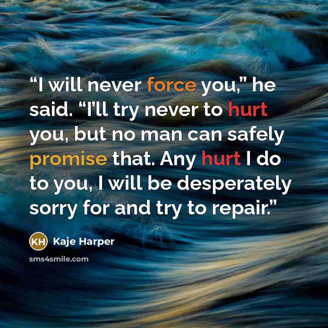 “I will never force you,” he said. “I’ll try never to hurt you, but no man can safely promise that. Any hurt I do to you, I will be desperately sorry for and try to repair.” quote by Kaje Harper