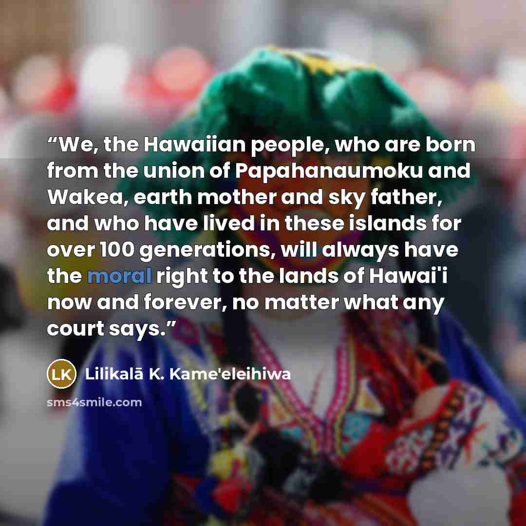 “We, the Hawaiian people, who are born from the union of Papahanaumoku and Wakea, earth mother and sky father, and who have lived in these islands for over 100 generations, will always have the moral right to the lands of Hawai'i now and forever, no matter what any court says.” quote by Lilikalā K. Kame'eleihiwa