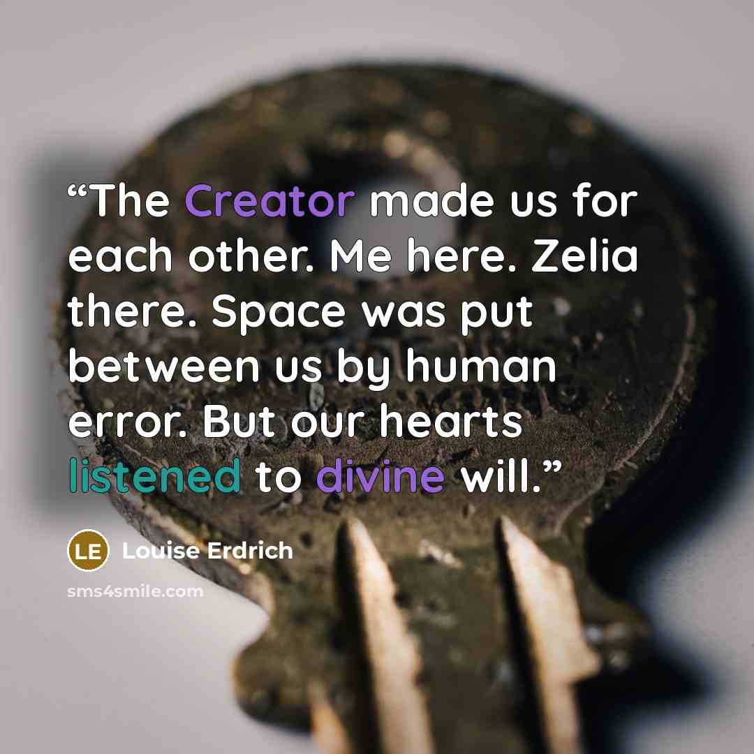 “The Creator made us for each other. Me here. Zelia there. Space was put between us by human error. But our hearts listened to divine will.” quote by Louise Erdrich