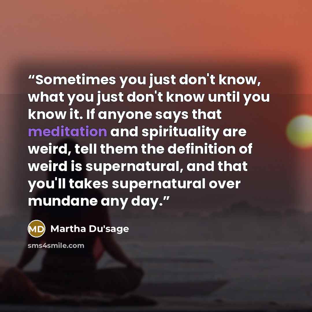 “Sometimes you just don't know, what you just don't know until you know it. If anyone says that meditation and spirituality are weird, tell them the definition of weird is supernatural, and that you'll takes supernatural over mundane any day.” quote by Martha Du'sage