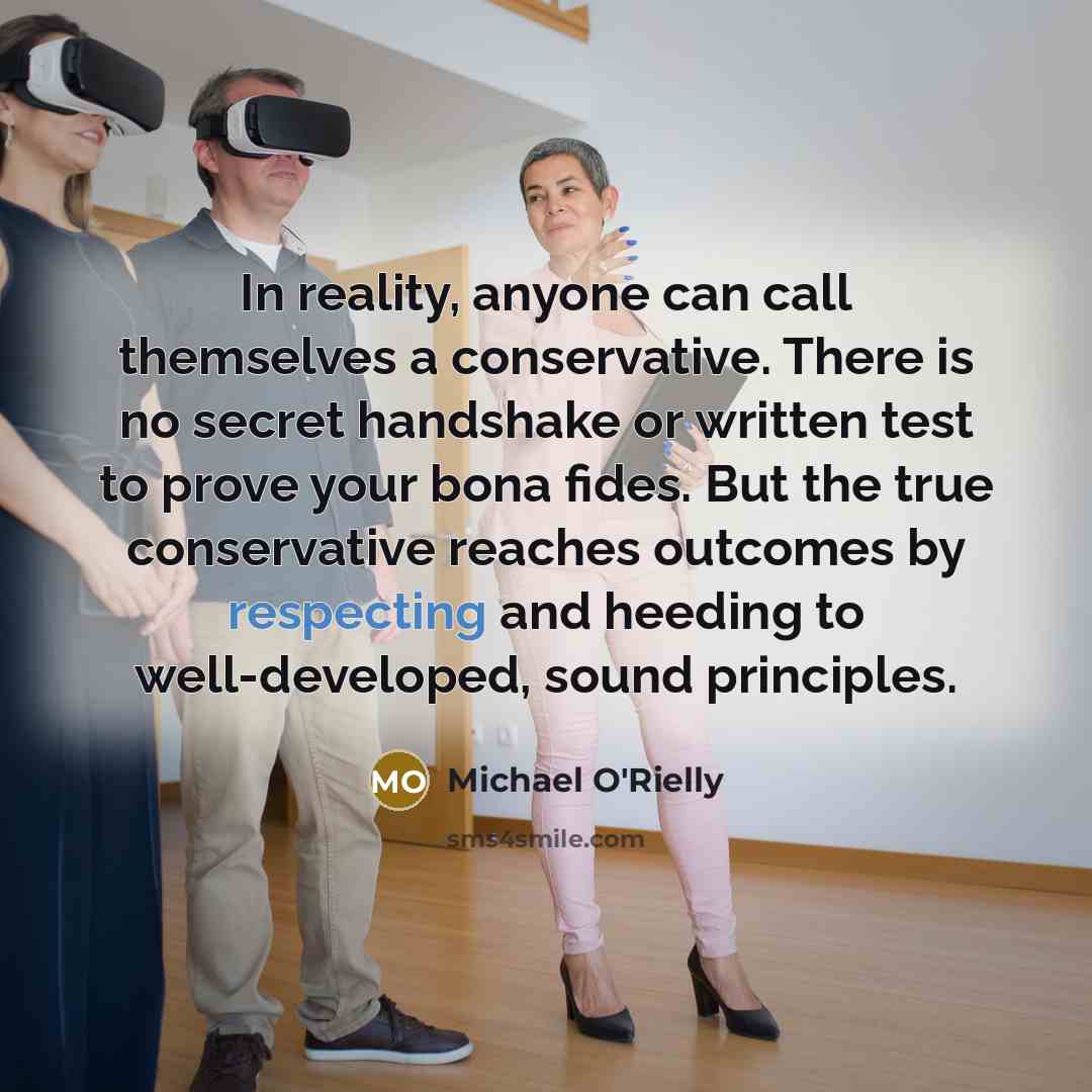 “In reality, anyone can call themselves a conservative. There is no secret handshake or written test to prove your bona fides. But the true conservative reaches outcomes by respecting and heeding to well-developed, sound principles.” quote by Michael O'Rielly