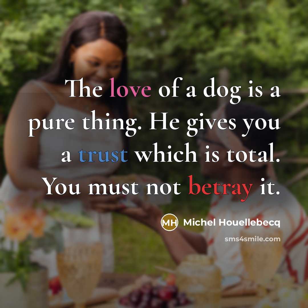 “The love of a dog is a pure thing. He gives you a trust which is total. You must not betray it.” quote by Michel Houellebecq