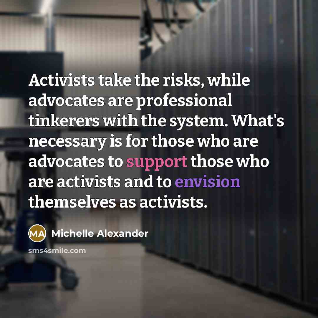 “Activists take the risks, while advocates are professional tinkerers with the system. What's necessary is for those who are advocates to support those who are activists and to envision themselves as activists.” quote by Michelle Alexander