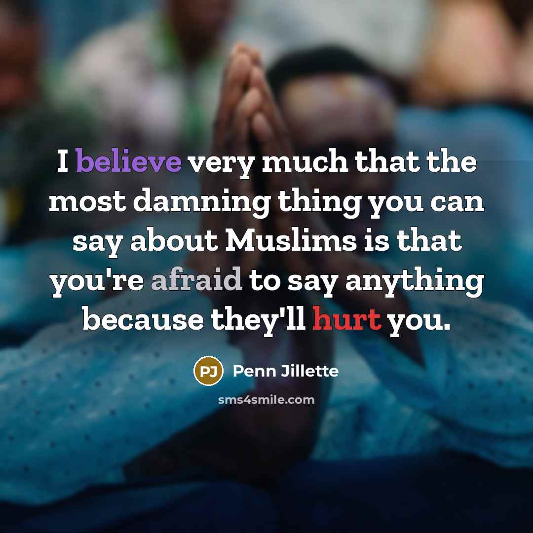 “I believe very much that the most damning thing you can say about Muslims is that you're afraid to say anything because they'll hurt you.” quote by Penn Jillette