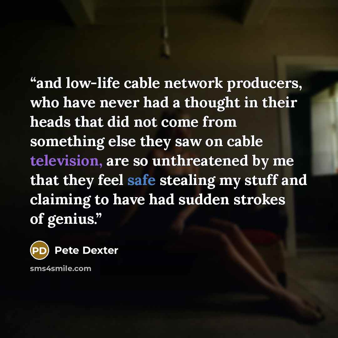 “and low-life cable network producers, who have never had a thought in their heads that did not come from something else they saw on cable television, are so unthreatened by me that they feel safe stealing my stuff and claiming to have had sudden strokes of genius.” quote by Pete Dexter