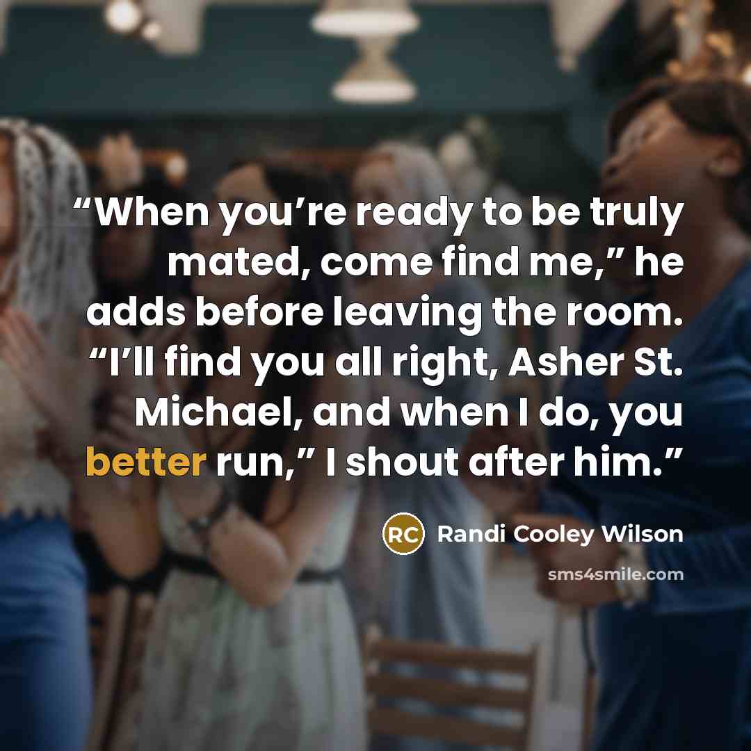 “When you’re ready to be truly mated, come find me,” he adds before leaving the room. “I’ll find you all right, Asher St. Michael, and when I do, you better run,” I shout after him.” quote by Randi Cooley Wilson