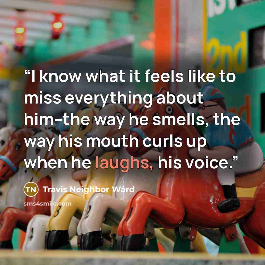 “I know what it feels like to miss everything about him--the way he smells, the way his mouth curls up when he laughs, his voice.” quote by Travis Neighbor Ward