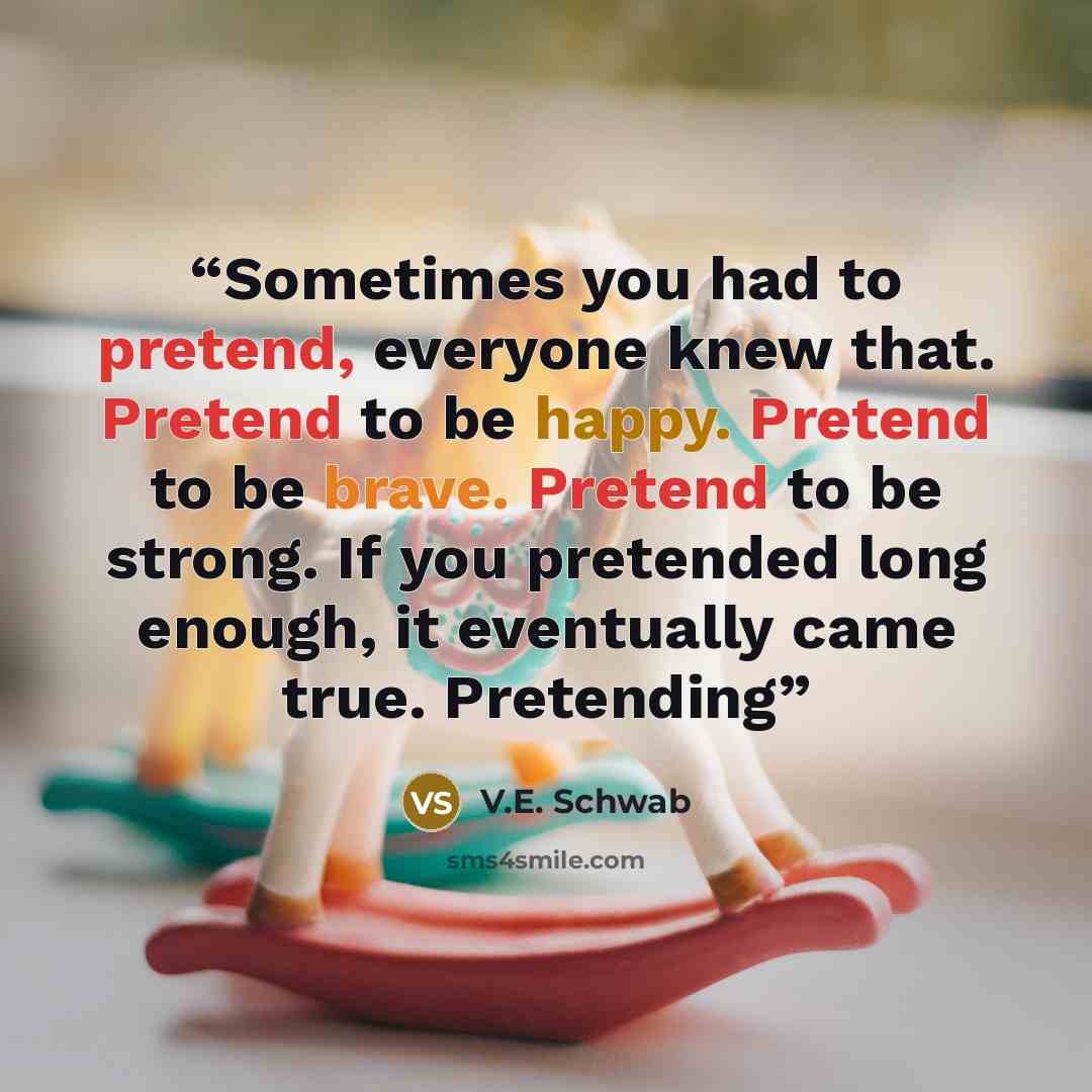 “Sometimes you had to pretend, everyone knew that. Pretend to be happy. Pretend to be brave. Pretend to be strong. If you pretended long enough, it eventually came true. Pretending” quote by V.E. Schwab
