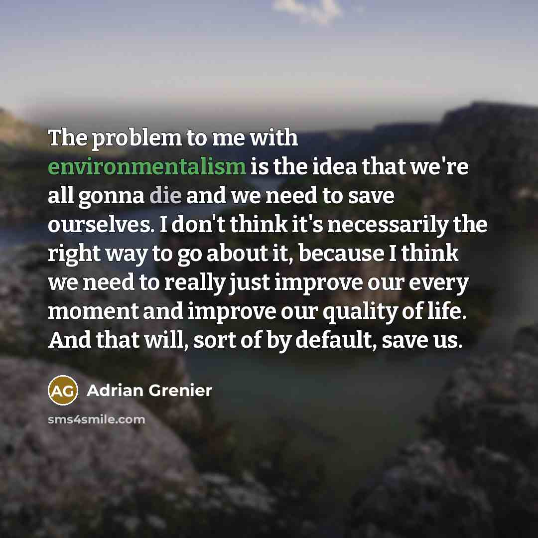 “The problem to me with environmentalism is the idea that we're all gonna die and we need to save ourselves. I don't think it's necessarily the right way to go about it, because I think we need to really just improve our every moment and improve our quality of life. And that will, sort of by…” quote by Adrian Grenier