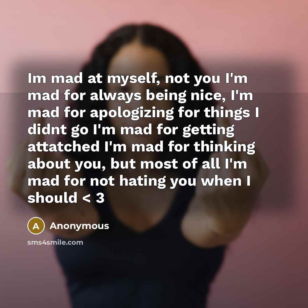 “Im mad at myself, not you I'm mad for always being nice, I'm mad for apologizing for things I didnt go I'm mad for getting attatched I'm mad for thinking about you, but most of all I'm mad for not hating you when I should < 3” quote by Anonymous