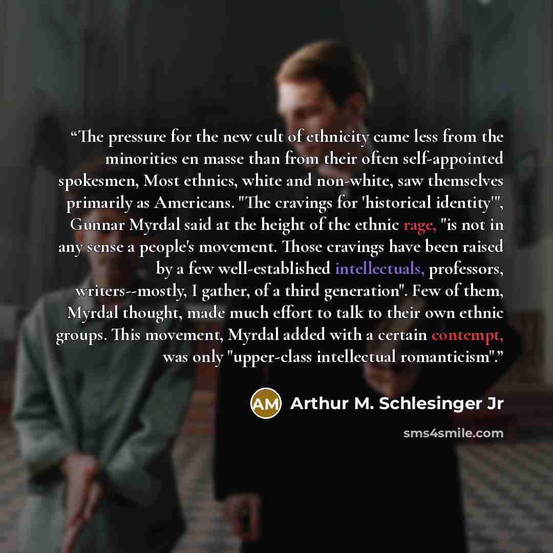 “The pressure for the new cult of ethnicity came less from the minorities en masse than from their often self-appointed spokesmen, Most ethnics, white and non-white, saw themselves primarily as Americans. "The cravings for 'historical identity'", Gunnar Myrdal said at the height of the ethnic rage…” quote by Arthur M. Schlesinger Jr