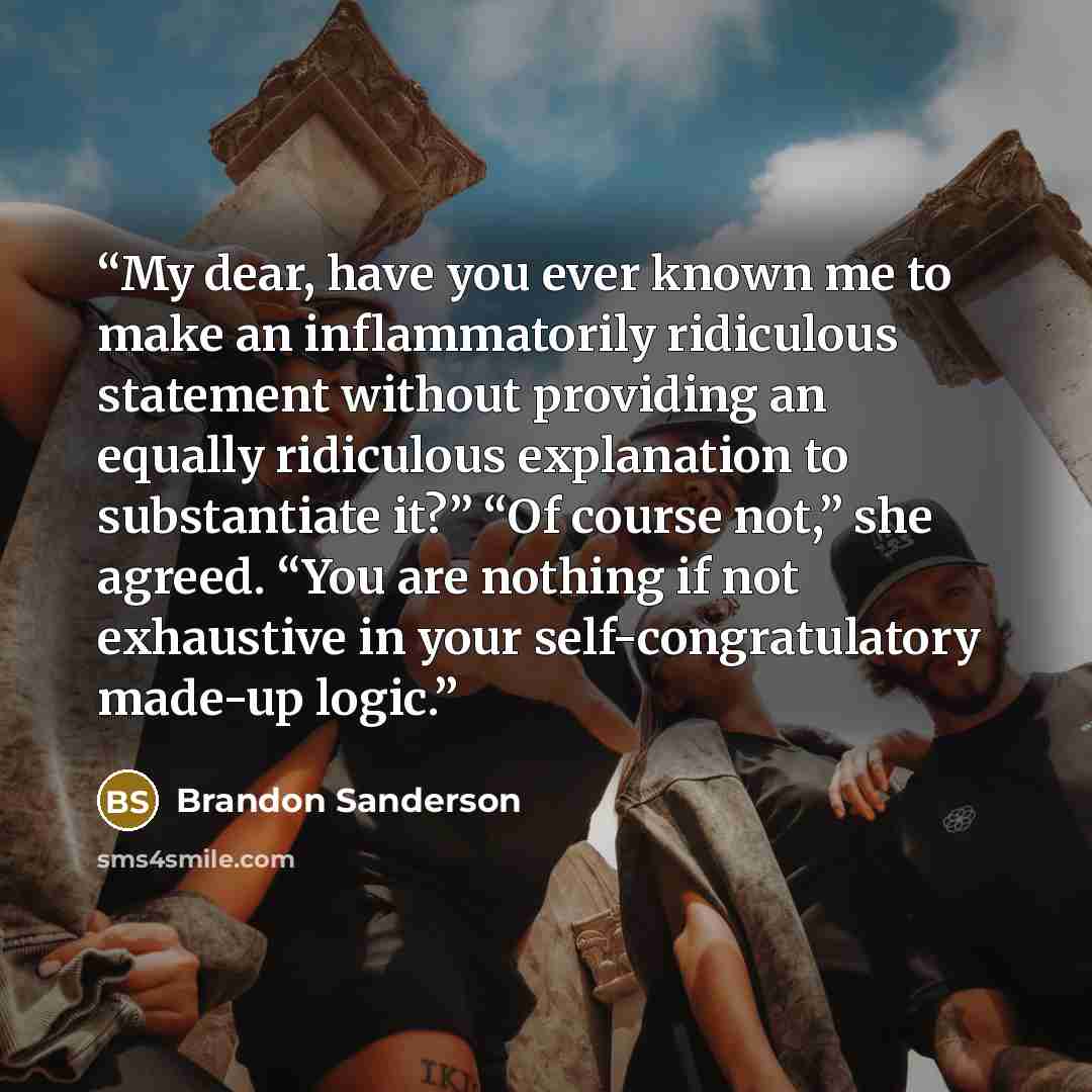 “My dear, have you ever known me to make an inflammatorily ridiculous statement without providing an equally ridiculous explanation to substantiate it?” “Of course not,” she agreed. “You are nothing if not exhaustive in your self-congratulatory made-up logic.” quote by Brandon Sanderson