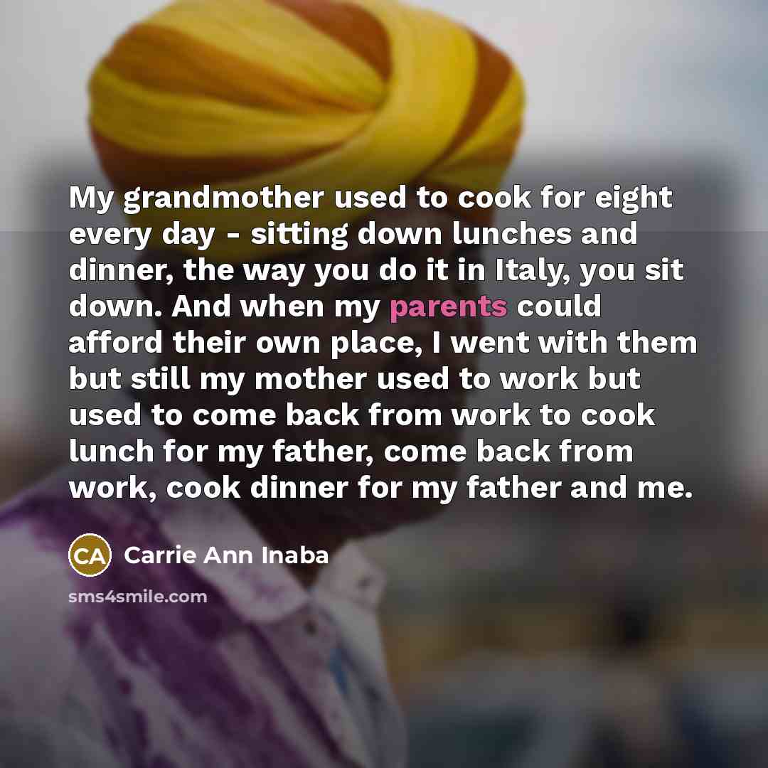 “My grandmother used to cook for eight every day - sitting down lunches and dinner, the way you do it in Italy, you sit down. And when my parents could afford their own place, I went with them but still my mother used to work but used to come back from work to cook lunch for my father, come back…” quote by Carrie Ann Inaba